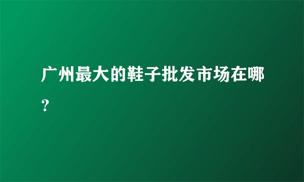 广州最大的鞋子批发市场在哪？