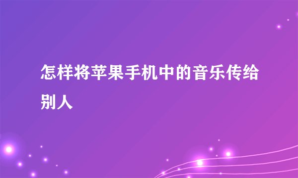 怎样将苹果手机中的音乐传给别人