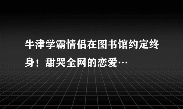 牛津学霸情侣在图书馆约定终身！甜哭全网的恋爱…