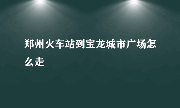 郑州火车站到宝龙城市广场怎么走