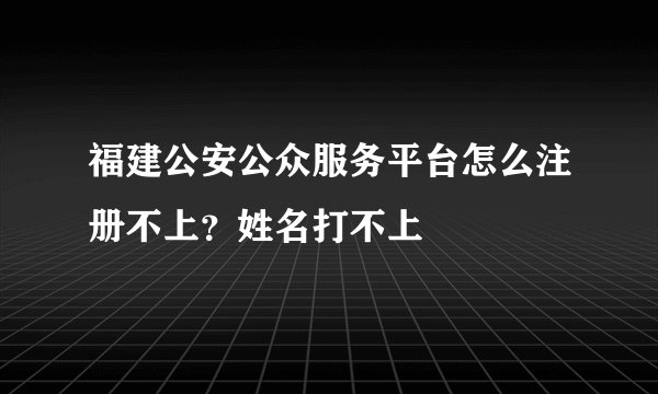 福建公安公众服务平台怎么注册不上？姓名打不上
