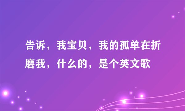 告诉，我宝贝，我的孤单在折磨我，什么的，是个英文歌
