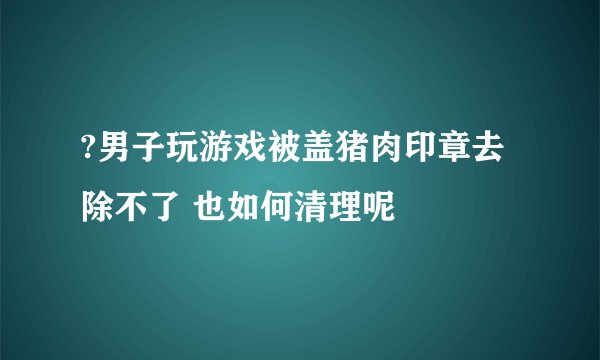 ?男子玩游戏被盖猪肉印章去除不了 也如何清理呢