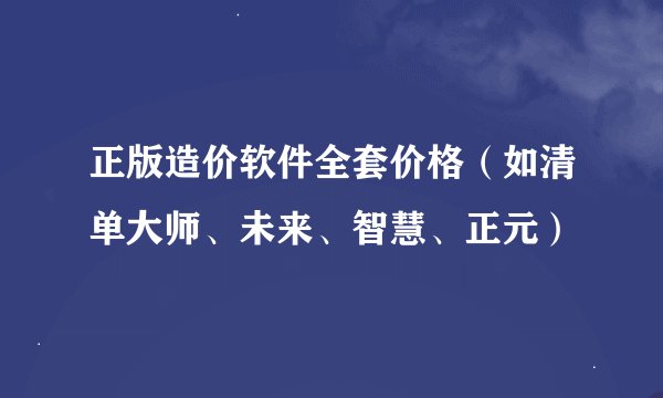 正版造价软件全套价格（如清单大师、未来、智慧、正元）