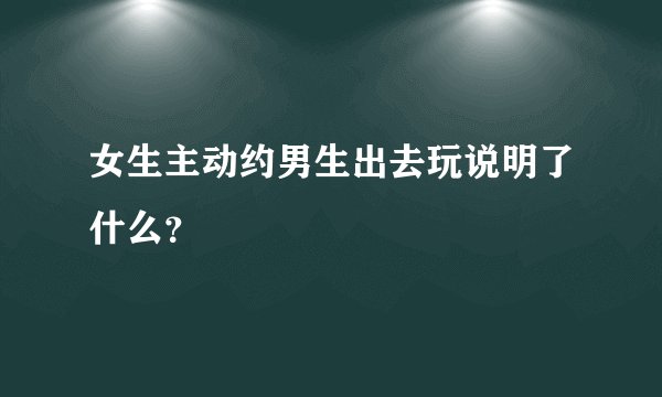 女生主动约男生出去玩说明了什么？