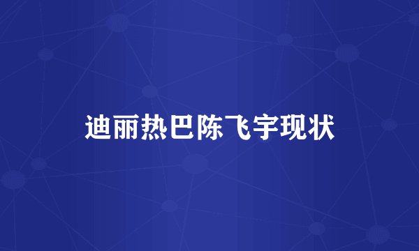 迪丽热巴陈飞宇现状