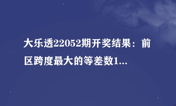 大乐透22052期开奖结果：前区跨度最大的等差数1-18-35，后区4-9