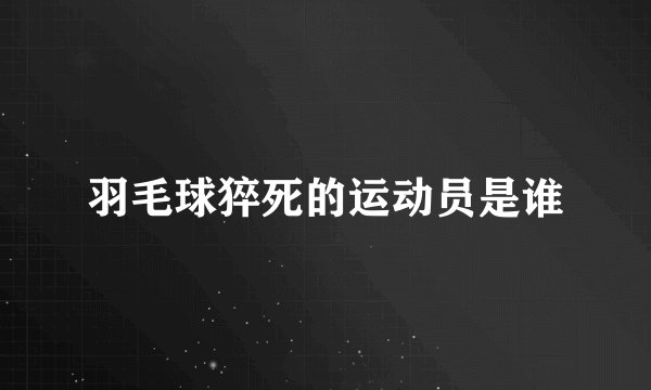 羽毛球猝死的运动员是谁