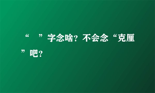 “兣”字念啥？不会念“克厘”吧？