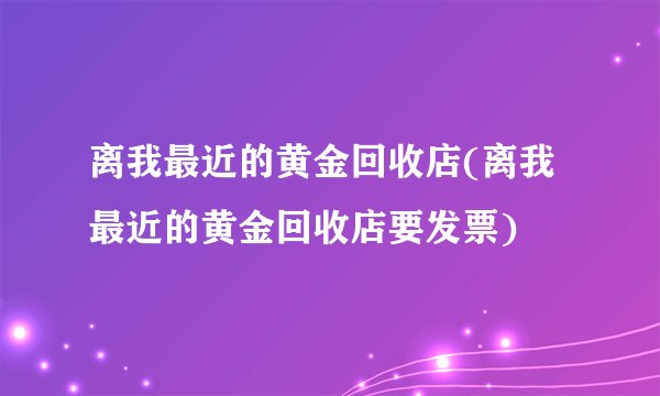离我最近的黄金回收店(离我最近的黄金回收店要发票)