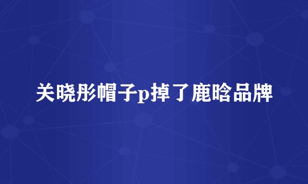 关晓彤帽子p掉了鹿晗品牌