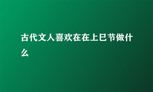 古代文人喜欢在在上巳节做什么
