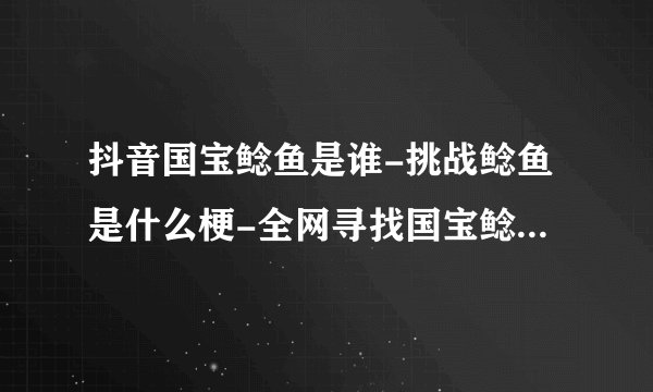 抖音国宝鲶鱼是谁-挑战鲶鱼是什么梗-全网寻找国宝鲶鱼梗的意思介绍