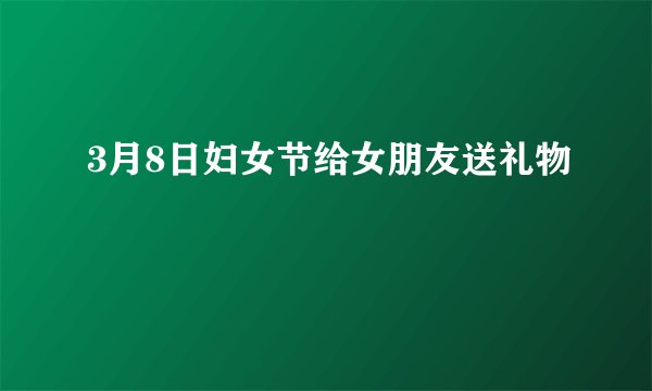 3月8日妇女节给女朋友送礼物