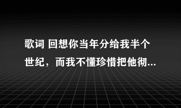 歌词 回想你当年分给我半个世纪,而我不懂珍惜把他彻底毁灭........过了多少年刺痛我怀恋 求歌名谢谢