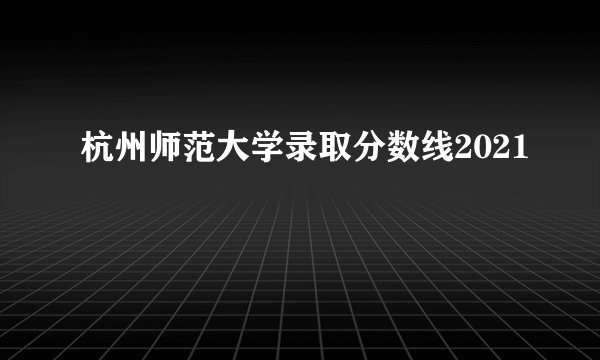 杭州师范大学录取分数线2021