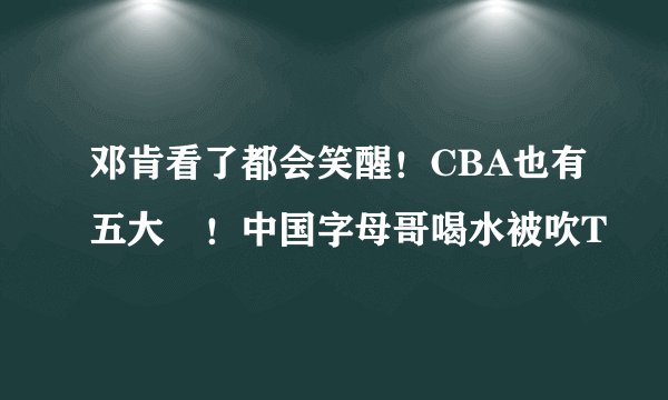 邓肯看了都会笑醒！CBA也有五大囧！中国字母哥喝水被吹T