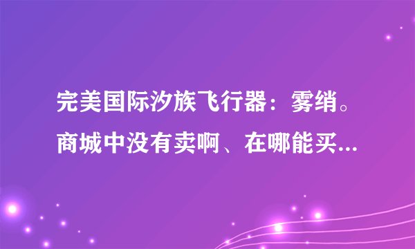 完美国际汐族飞行器：雾绡。商城中没有卖啊、在哪能买到？ 我不能发图 你们知道 雾绡 的，就说说在哪能买