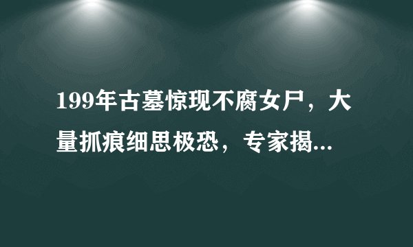 199年古墓惊现不腐女尸,大量抓痕细思极恐,专家揭开惨剧真相?