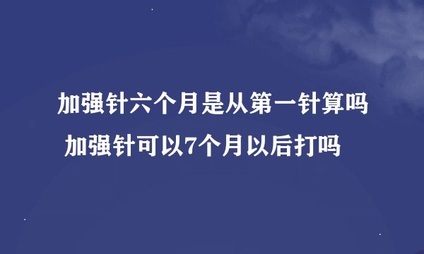 加强针六个月是从第一针算吗 加强针可以7个月以后打吗