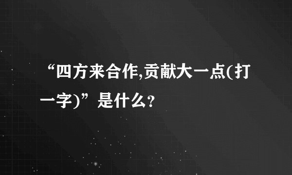 “四方来合作,贡献大一点(打一字)”是什么？