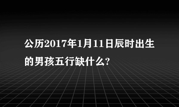 公历2017年1月11日辰时出生的男孩五行缺什么?