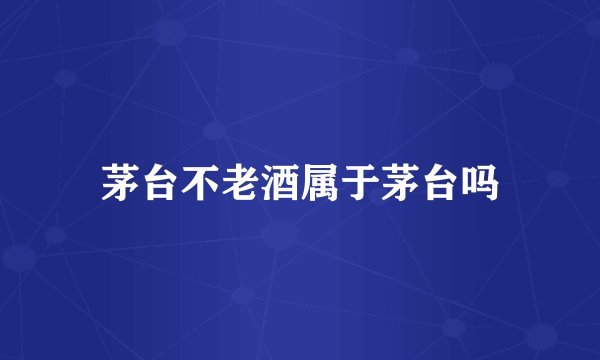 茅台不老酒属于茅台吗
