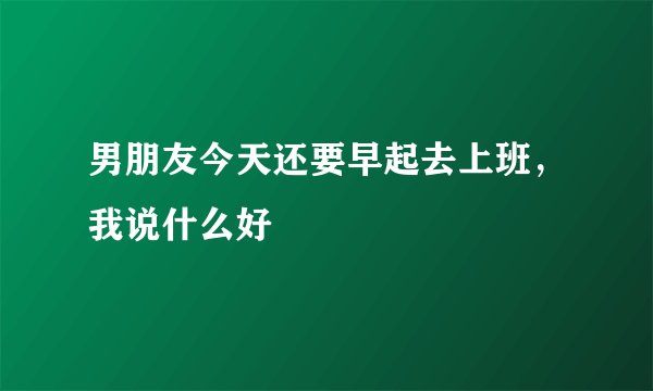 男朋友今天还要早起去上班，我说什么好