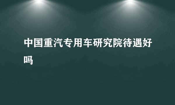 中国重汽专用车研究院待遇好吗