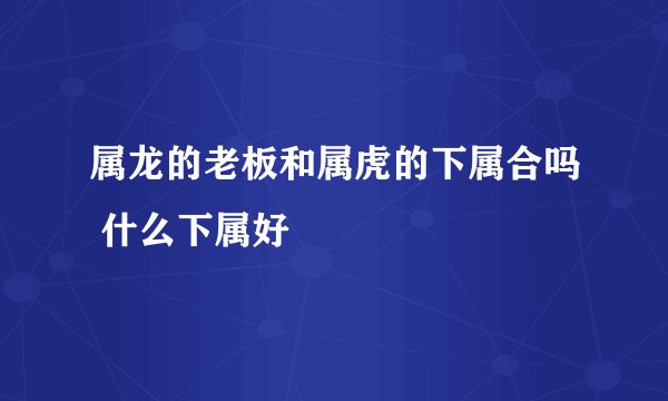 属龙的老板和属虎的下属合吗 什么下属好