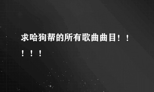 求哈狗帮的所有歌曲曲目！！！！！