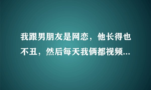 我跟男朋友是网恋，他长得也不丑，然后每天我俩都视频聊天，他一直想看我的身体，我不同意，今天他因为要