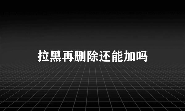 拉黑再删除还能加吗