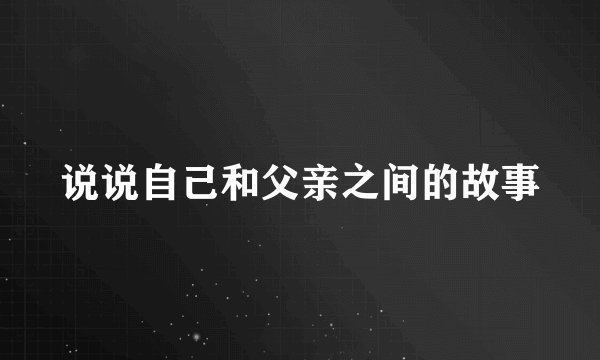 说说自己和父亲之间的故事