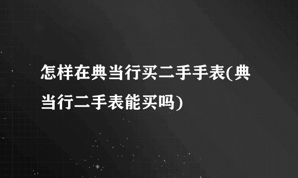 怎样在典当行买二手手表(典当行二手表能买吗)