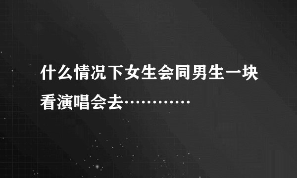 什么情况下女生会同男生一块看演唱会去…………