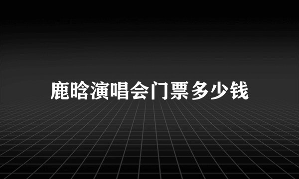 鹿晗演唱会门票多少钱