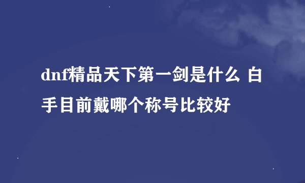 dnf精品天下第一剑是什么 白手目前戴哪个称号比较好