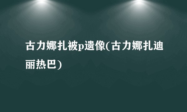 古力娜扎被p遗像(古力娜扎迪丽热巴)