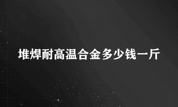堆焊耐高温合金多少钱一斤