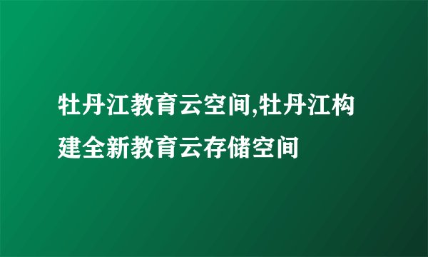 牡丹江教育云空间,牡丹江构建全新教育云存储空间
