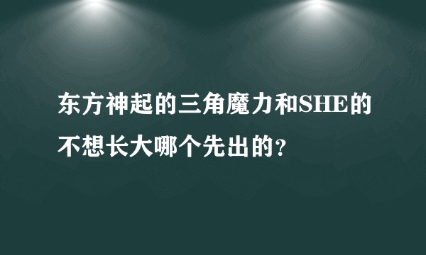 东方神起的三角魔力和SHE的不想长大哪个先出的？