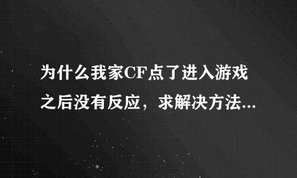 为什么我家CF点了进入游戏之后没有反应，求解决方法大虾们解决下、、急！急！急！