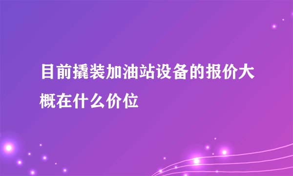目前撬装加油站设备的报价大概在什么价位