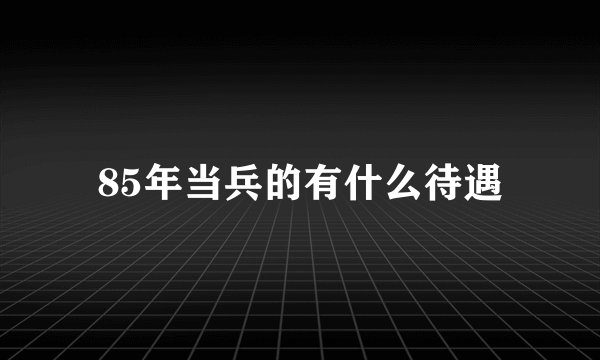 85年当兵的有什么待遇