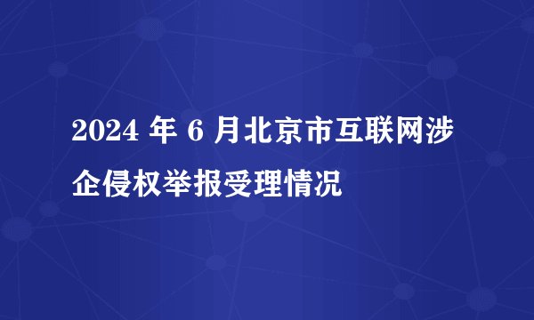 2024 年 6 月北京市互联网涉企侵权举报受理情况