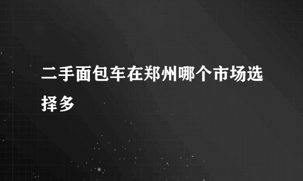 二手面包车在郑州哪个市场选择多