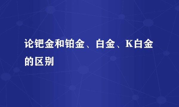 论钯金和铂金、白金、K白金的区别