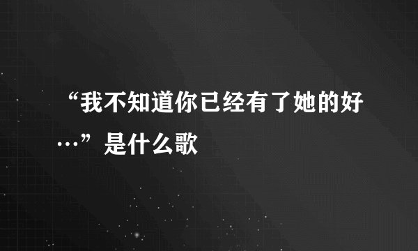“我不知道你已经有了她的好…”是什么歌