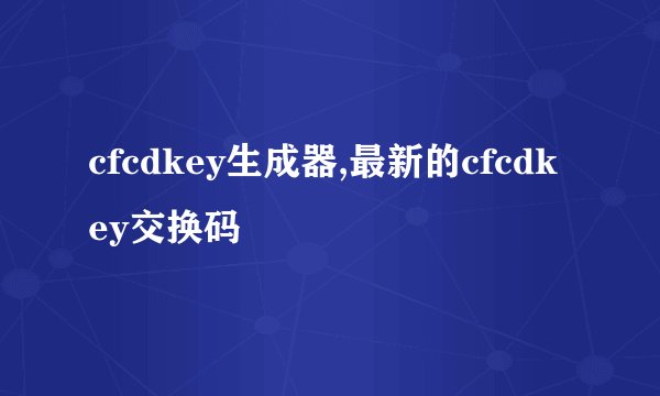 cfcdkey生成器,最新的cfcdkey交换码